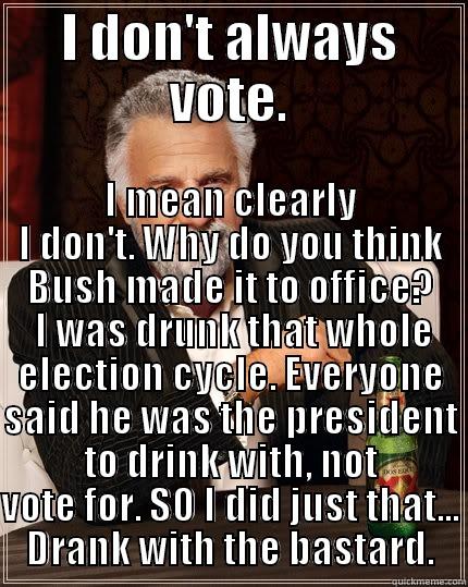 I DON'T ALWAYS VOTE. I MEAN CLEARLY I DON'T. WHY DO YOU THINK BUSH MADE IT TO OFFICE?  I WAS DRUNK THAT WHOLE ELECTION CYCLE. EVERYONE SAID HE WAS THE PRESIDENT TO DRINK WITH, NOT VOTE FOR. SO I DID JUST THAT... DRANK WITH THE BASTARD. The Most Interesting Man In The World