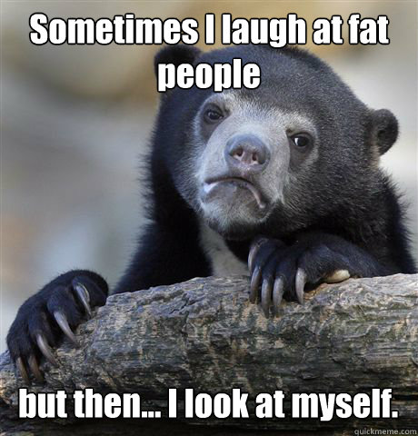 Sometimes I laugh at fat people but then... I look at myself.  Confession Bear