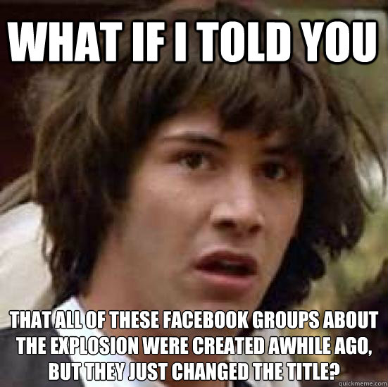 what if i told you that all of these facebook groups about the explosion were created awhile ago, but they just changed the title?  conspiracy keanu