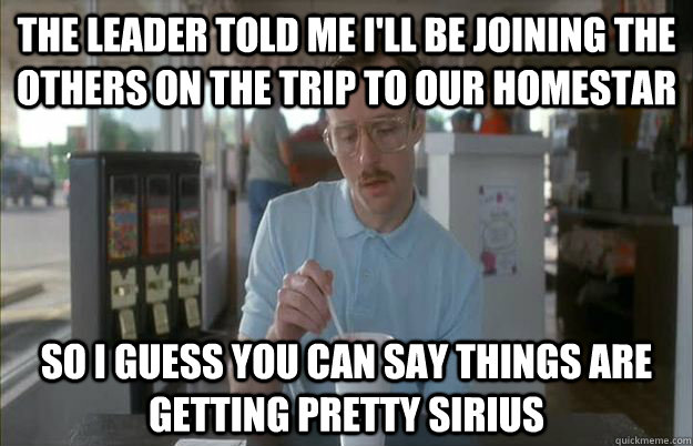 the leader told me i'll be joining the others on the trip to our homestar So I guess you can say things are getting pretty Sirius  Things are getting pretty serious