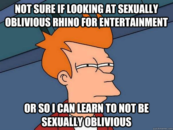 Not sure if looking at Sexually Oblivious Rhino for entertainment or so i can learn to not be sexually oblivious  Futurama Fry