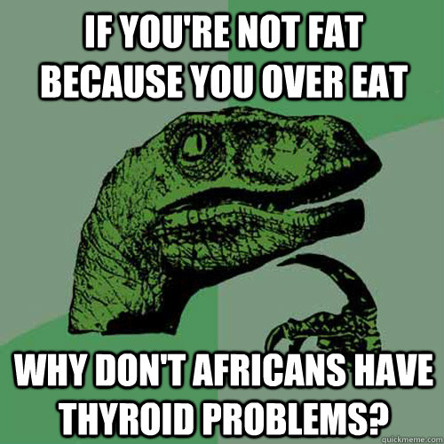 If you're not fat because you over eat why don't africans have thyroid problems?  Philosoraptor