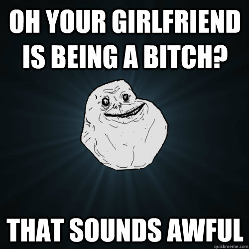 oh your girlfriend is being a bitch? that sounds awful  Forever Alone