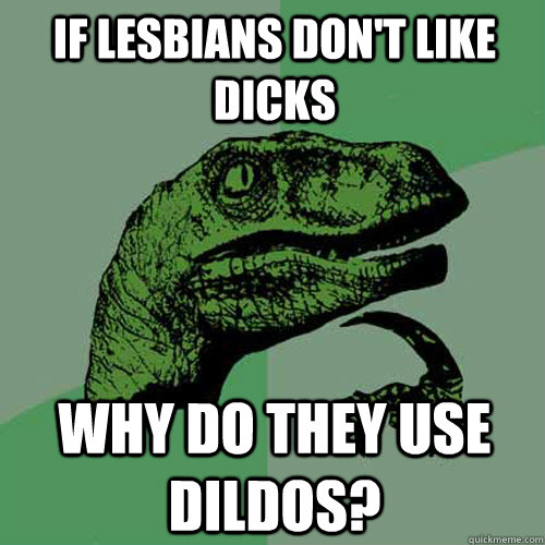 IF LESBIANS DON'T LIKE DICKS WHY DO THEY USE DILDOS?  Philosoraptor