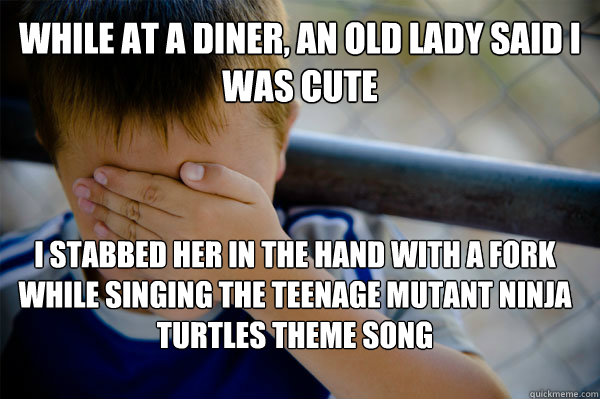 while at a diner, an old lady said I was cute I stabbed her in the hand with a fork while singing the teenage mutant ninja turtles theme song  Confession kid