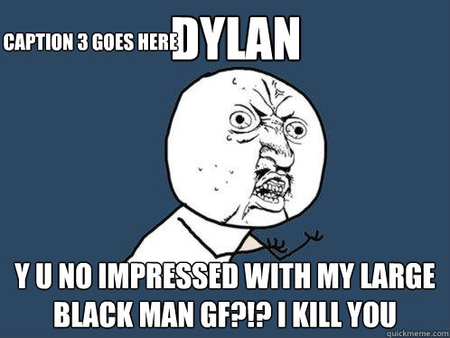 DYLAN Y U NO IMPRESSED WITH MY LARGE BLACK MAN GF?!? I KILL YOU Caption 3 goes here  Y U No