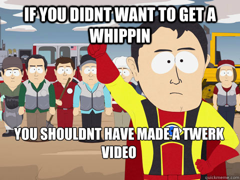 if you didnt want to get a whippin you shouldnt have made a twerk video  Captain Hindsight