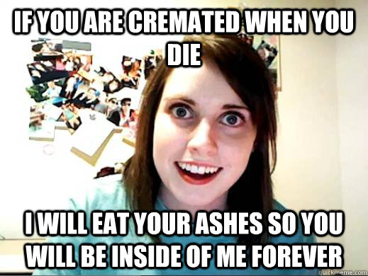 If you are cremated when you die I will eat your ashes so you will be inside of me forever - If you are cremated when you die I will eat your ashes so you will be inside of me forever  OverlyAttachedSarahCollins