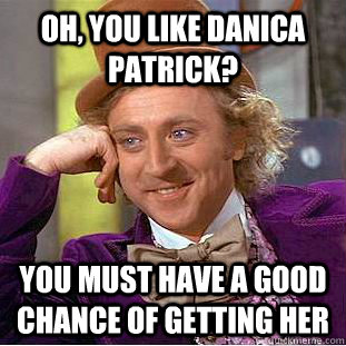 Oh, you like Danica Patrick? You must have a good chance of getting her  Condescending Wonka