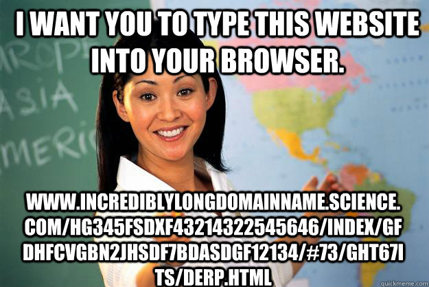 I want you to type this website into your browser. www.incrediblylongdomainname.science.com/HG345fsdxf43214322545646/index/gfdhfcvgbn2jhsdf7bdasdgf12134/#73/GHT67ITS/derp.html  Unhelpful High School Teacher