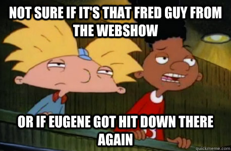 Not sure if it's that Fred guy from the webshow  or if Eugene got hit down there again  Skeptical Hey Arnold