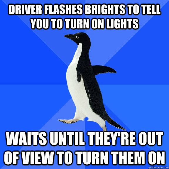 driver flashes brights to tell you to turn on lights Waits until they're out of view to turn them on  Socially Awkward Penguin