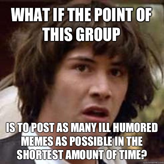 What if the point of this group is to post as many ill humored memes as possible in the shortest amount of time?  conspiracy keanu