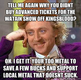 Tell me again why you didnt buy advanced tickets for the Watain show off Kingsblood? OH. I get it. Your too metal to save a few bucks and support local metal that doesnt suck. - Tell me again why you didnt buy advanced tickets for the Watain show off Kingsblood? OH. I get it. Your too metal to save a few bucks and support local metal that doesnt suck.  Condescending Wonka