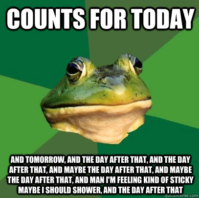 COUNTS FOR TODAY And Tomorrow, and the day after that, and the day after that, and maybe the day after that, and maybe the day after that, and man I'm feeling kind of sticky maybe I should shower, and the day after that - COUNTS FOR TODAY And Tomorrow, and the day after that, and the day after that, and maybe the day after that, and maybe the day after that, and man I'm feeling kind of sticky maybe I should shower, and the day after that  Foul Bachelor Frog