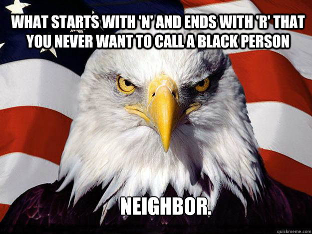What starts with 'N' and ends with 'R' that you never want to call a black person Neighbor. - What starts with 'N' and ends with 'R' that you never want to call a black person Neighbor.  Patriotic Eagle