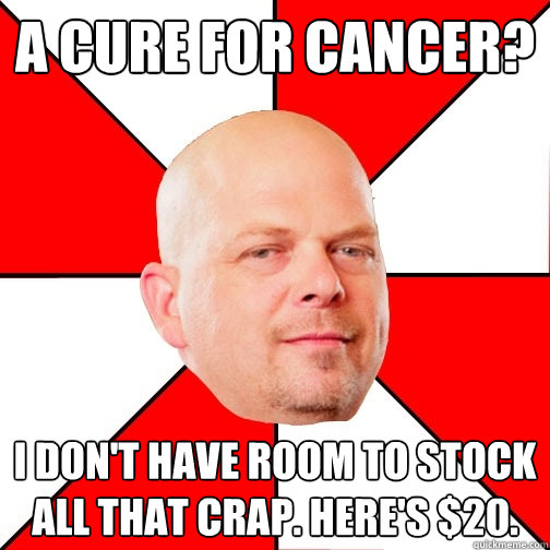 A cure for cancer? I don't have room to stock all that crap. Here's $20.  Pawn Star