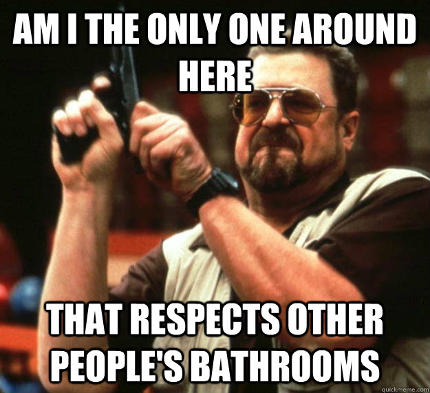 am I the only one around here that respects other people's bathrooms  Angry Walter