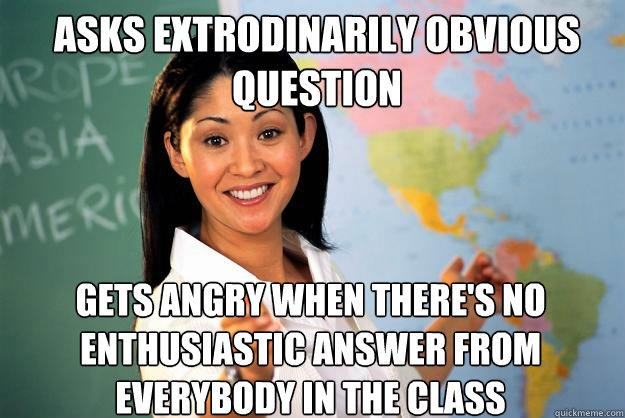 ASks extrodinarily obvious question gets angry when there's no enthusiastic answer from everybody in the class  