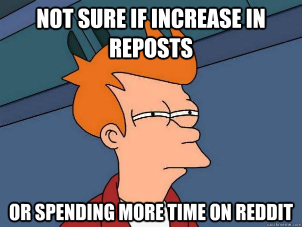 Not sure if increase in reposts Or spending more time on reddit  Futurama Fry