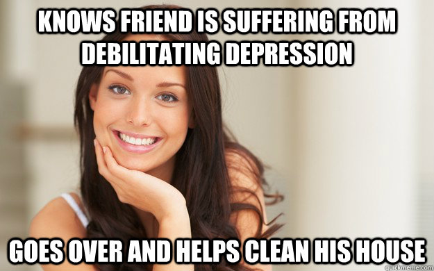 Knows friend is suffering from debilitating depression goes over and helps clean his house  Good Girl Gina