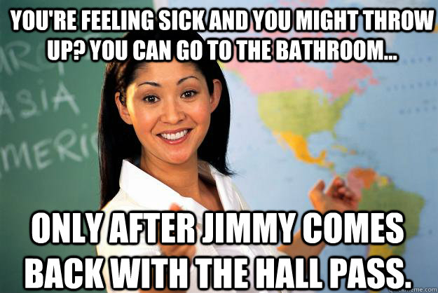 You're feeling sick and you might throw up? You can go to the bathroom... Only after Jimmy comes back with the hall pass.  Unhelpful High School Teacher