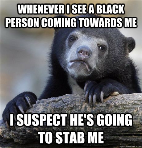 Whenever I see a black person coming towards me I suspect he's going to stab me  Confession Bear