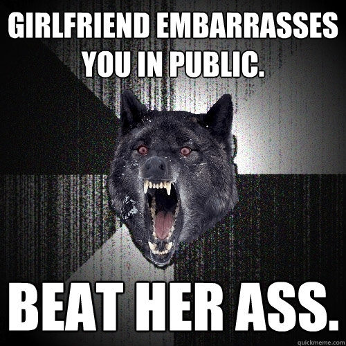 girlfriend embarrasses you in public. beat her ass.  Insanity Wolf