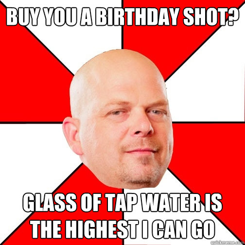 Buy you a birthday Shot? glass of tap water is the highest i can go   Pawn Star