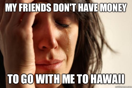 MY FRIENDS DON'T HAVE MONEY TO GO WITH ME TO HAWAII  First World Problems