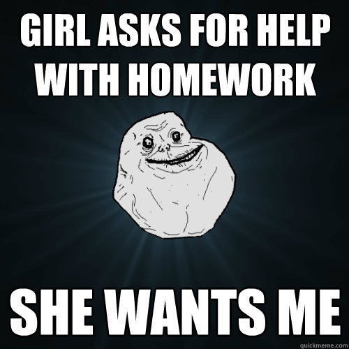 girl asks for help with homework she wants me  Forever Alone