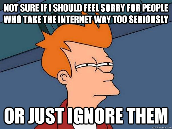 not sure if i should feel sorry for people who take the internet way too seriously Or just ignore them - not sure if i should feel sorry for people who take the internet way too seriously Or just ignore them  Futurama Fry