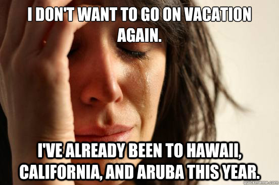 I don't want to go on vacation again. I've already been to Hawaii, California, and Aruba this year. - I don't want to go on vacation again. I've already been to Hawaii, California, and Aruba this year.  First World Problems