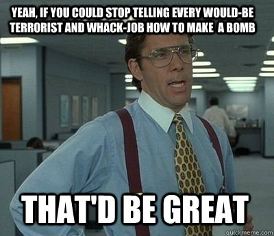 yeah, if you could stop telling every would-be terrorist and whack-job how to make  a bomb  That'd be great - yeah, if you could stop telling every would-be terrorist and whack-job how to make  a bomb  That'd be great  Bill Lumbergh