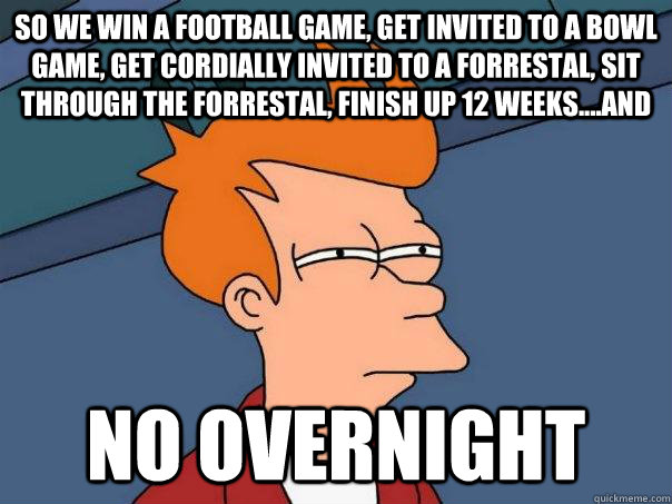 So we win a football game, get invited to a bowl game, get cordially invited to a forrestal, sit through the forrestal, finish up 12 weeks....and   NO OVERNIGHT - So we win a football game, get invited to a bowl game, get cordially invited to a forrestal, sit through the forrestal, finish up 12 weeks....and   NO OVERNIGHT  Futurama Fry