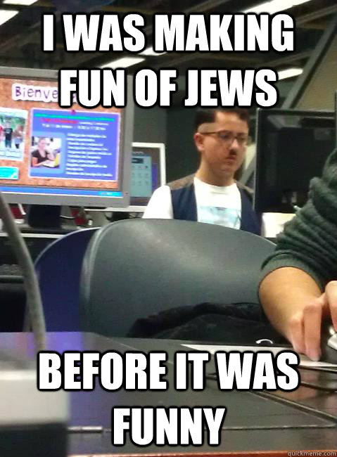 I was making fun of jews  before it was funny  