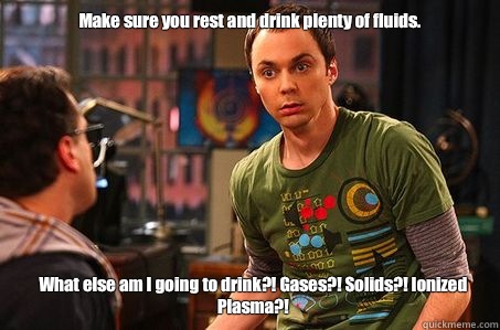 Make sure you rest and drink plenty of fluids.  What else am I going to drink?! Gases?! Solids?! Ionized Plasma?!  - Make sure you rest and drink plenty of fluids.  What else am I going to drink?! Gases?! Solids?! Ionized Plasma?!   Sheldon cooper