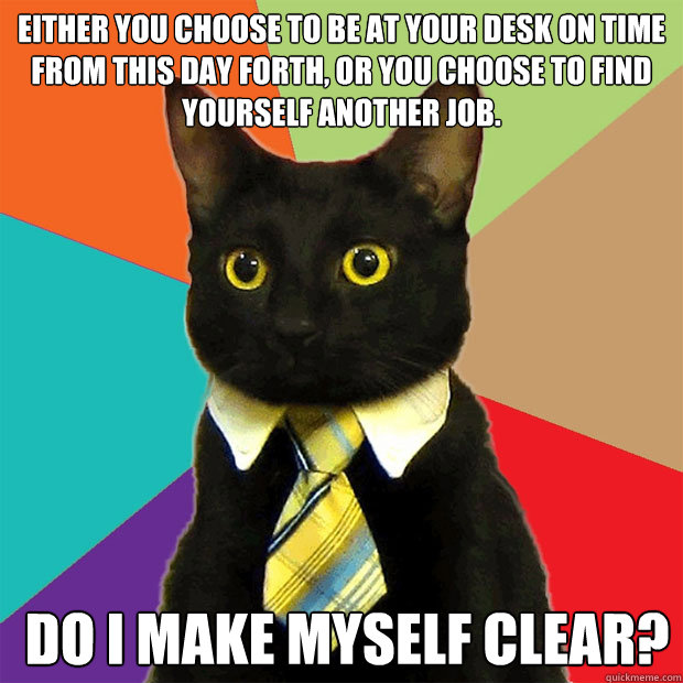 Either you choose to be at your desk on time from this day forth, or you choose to find yourself another job.  Do I make myself clear?  Business Cat