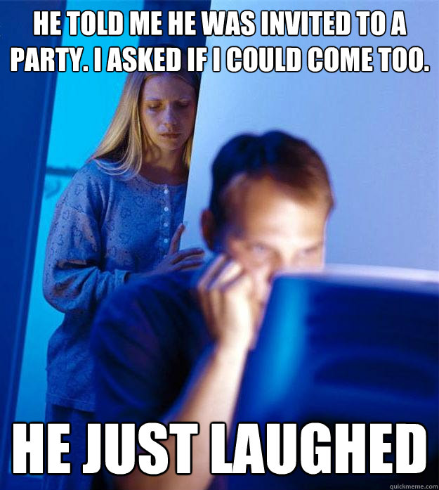 he told me he was invited to a party. i asked if i could come too. he just laughed  Redditors Wife