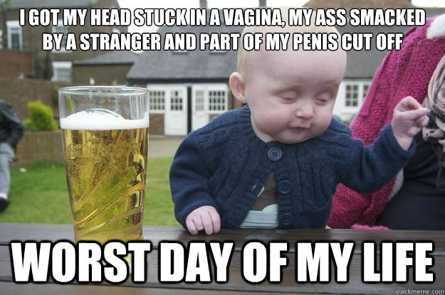 I got my head stuck in a vagina, my ass smacked by a stranger and part of my penis cut off Worst day of my life  drunk baby