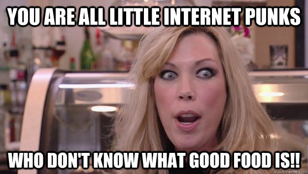 You are all little internet punks who don't know what good food is!!   Crazy Amy