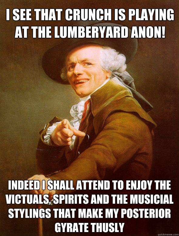 I see that crunch is playing at the lumberyard anon! Indeed i shall attend to enjoy the victuals, spirits and the musicial stylings that make my posterior gyrate thusly  Joseph Ducreux