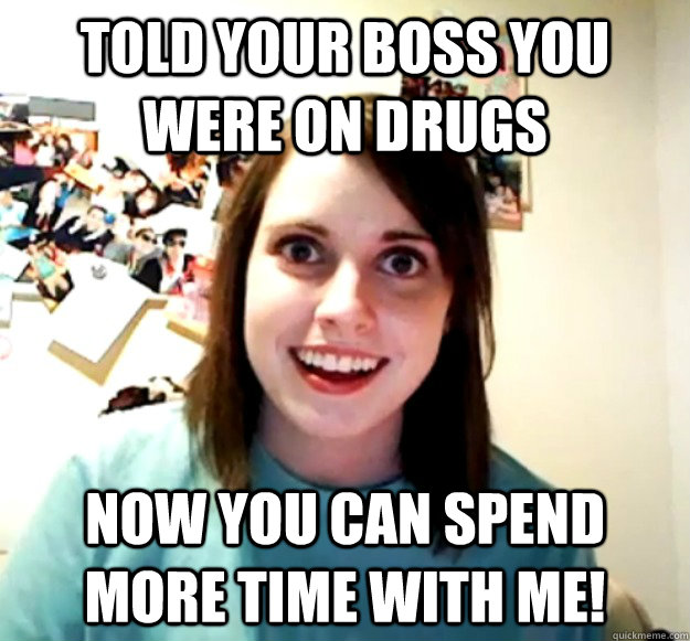 told your boss you were on drugs now you can spend more time with me!  Overly Attached Girlfriend