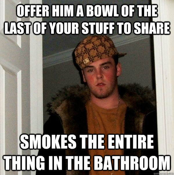 Offer him a bowl of the last of your stuff to share Smokes the entire thing in the bathroom  Scumbag Steve