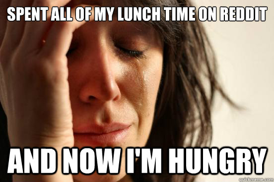 Spent all of my lunch time on reddit and now i'm hungry  First World Problems