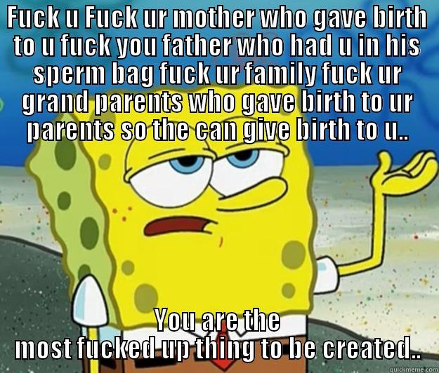 FUCK U FUCK UR MOTHER WHO GAVE BIRTH TO U FUCK YOU FATHER WHO HAD U IN HIS SPERM BAG FUCK UR FAMILY FUCK UR GRAND PARENTS WHO GAVE BIRTH TO UR PARENTS SO THE CAN GIVE BIRTH TO U.. YOU ARE THE MOST FUCKED UP THING TO BE CREATED.. Tough Spongebob