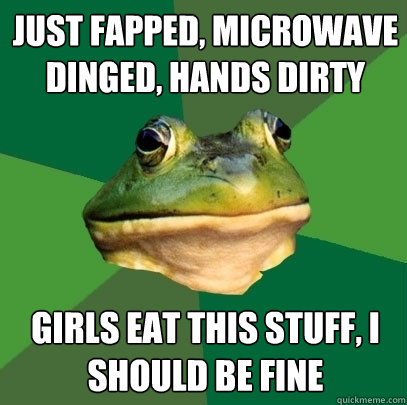 Just fapped, microwave dinged, hands dirty girls eat this stuff, i should be fine  Foul Bachelor Frog