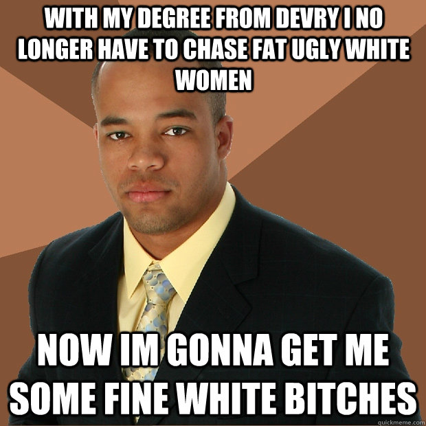 With my degree from devry i no longer have to chase fat ugly white women Now im gonna get me some fine white bitches - With my degree from devry i no longer have to chase fat ugly white women Now im gonna get me some fine white bitches  Successful Black Man