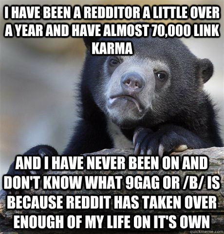 I have been a redditor a little over a year and have almost 70,000 link Karma and I have never been on and don't know what 9gag or /b/ is because reddit has taken over enough of my life on it's own   Confession Bear