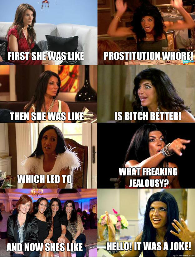 First She was like Prostitution Whore! Then She was like  Is Bitch better! Which Led to What freaking
 jealousy? And now shes like Hello! It was a joke!  Teresa Giudice